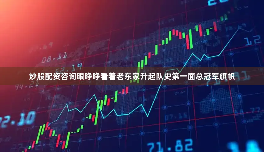 炒股配资咨询眼睁睁看着老东家升起队史第一面总冠军旗帜