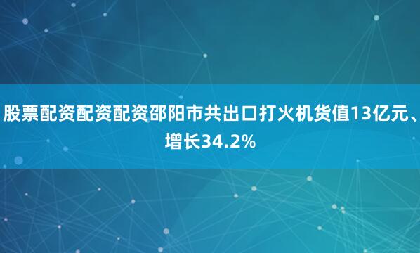股票配资配资配资邵阳市共出口打火机货值13亿元、增长34.2%
