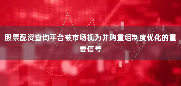 股票配资查询平台被市场视为并购重组制度优化的重要信号